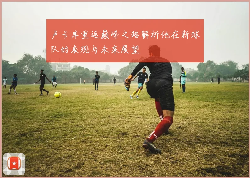 卢卡库重返巅峰之路解析他在新球队的表现与未来展望