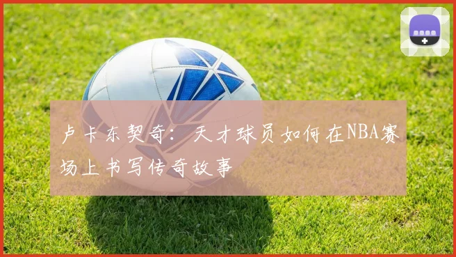 卢卡东契奇：天才球员如何在NBA赛场上书写传奇故事